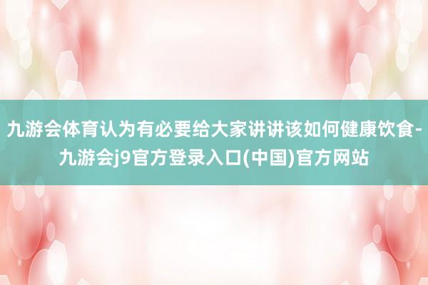 九游会体育认为有必要给大家讲讲该如何健康饮食-九游会j9官方登录入口(中国)官方网站