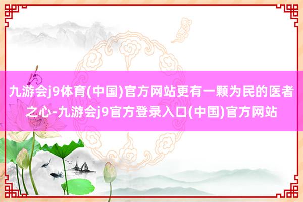 九游会j9体育(中国)官方网站更有一颗为民的医者之心-九游会j9官方登录入口(中国)官方网站