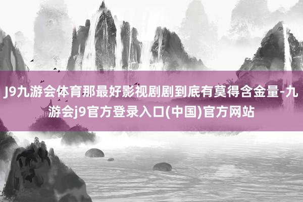 J9九游会体育那最好影视剧剧到底有莫得含金量-九游会j9官方登录入口(中国)官方网站