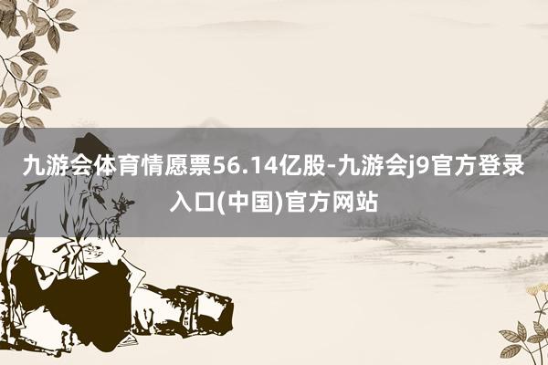 九游会体育情愿票56.14亿股-九游会j9官方登录入口(中国)官方网站