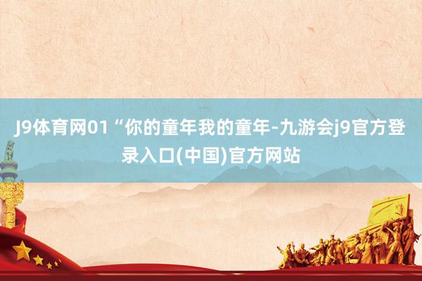 J9体育网01“你的童年我的童年-九游会j9官方登录入口(中国)官方网站