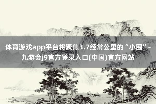 体育游戏app平台将聚焦3.7经常公里的“小圈”-九游会j9官方登录入口(中国)官方网站