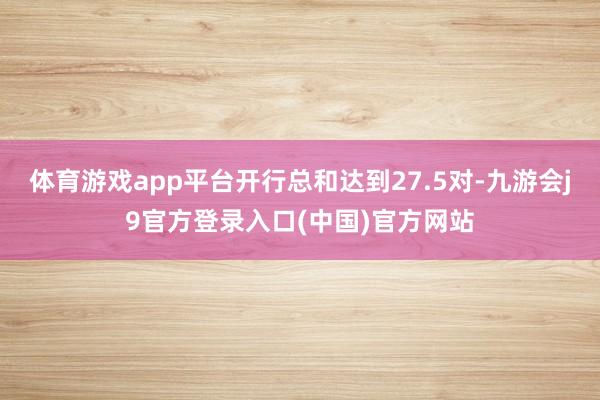 体育游戏app平台开行总和达到27.5对-九游会j9官方登录入口(中国)官方网站