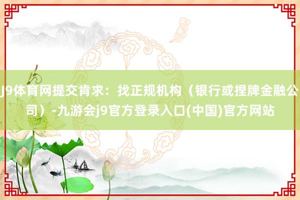 J9体育网提交肯求：找正规机构（银行或捏牌金融公司）-九游会j9官方登录入口(中国)官方网站