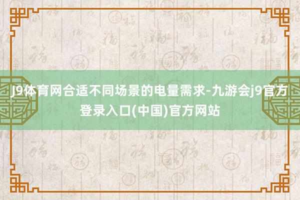 J9体育网合适不同场景的电量需求-九游会j9官方登录入口(中国)官方网站