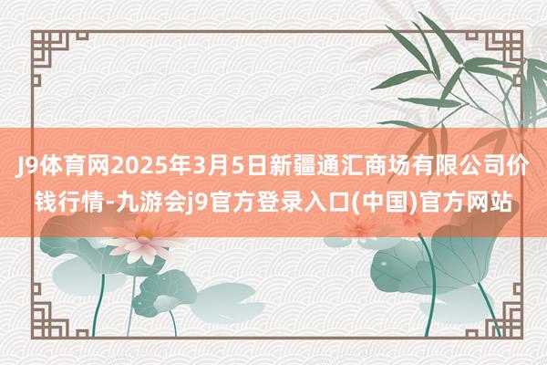 J9体育网2025年3月5日新疆通汇商场有限公司价钱行情-九游会j9官方登录入口(中国)官方网站