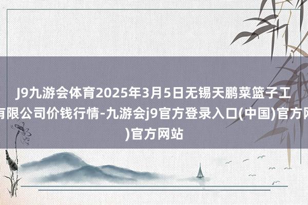 J9九游会体育2025年3月5日无锡天鹏菜篮子工程有限公司价钱行情-九游会j9官方登录入口(中国)官方网站