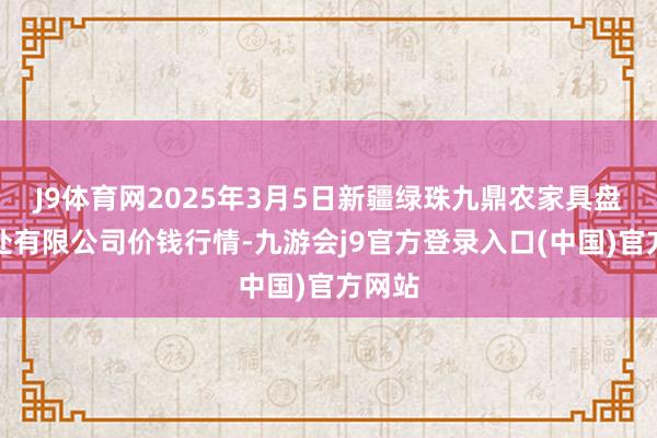 J9体育网2025年3月5日新疆绿珠九鼎农家具盘算惩处有限公司价钱行情-九游会j9官方登录入口(中国)官方网站