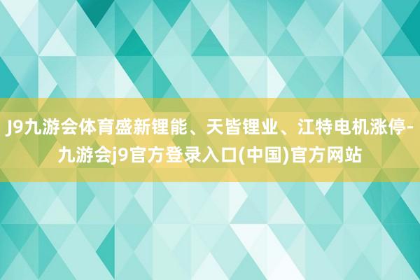 J9九游会体育盛新锂能、天皆锂业、江特电机涨停-九游会j9官方登录入口(中国)官方网站