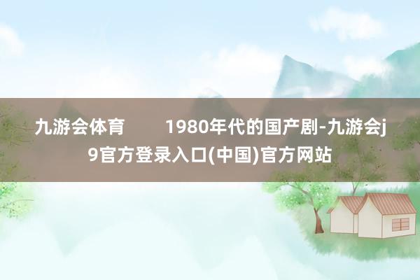 九游会体育        1980年代的国产剧-九游会j9官方登录入口(中国)官方网站