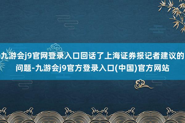 九游会j9官网登录入口回话了上海证券报记者建议的问题-九游会j9官方登录入口(中国)官方网站