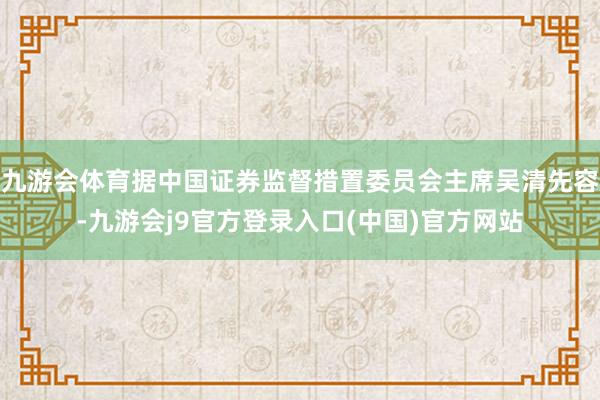 九游会体育据中国证券监督措置委员会主席吴清先容-九游会j9官方登录入口(中国)官方网站