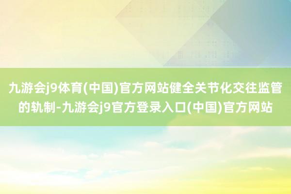 九游会j9体育(中国)官方网站健全关节化交往监管的轨制-九游会j9官方登录入口(中国)官方网站