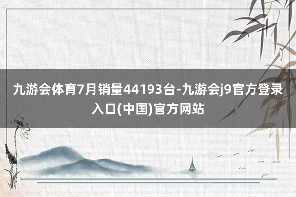 九游会体育7月销量44193台-九游会j9官方登录入口(中国)官方网站