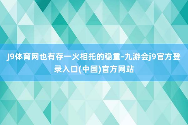 J9体育网也有存一火相托的稳重-九游会j9官方登录入口(中国)官方网站