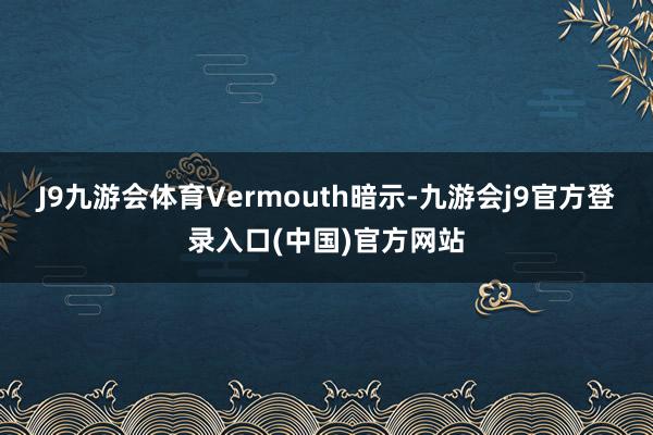 J9九游会体育Vermouth暗示-九游会j9官方登录入口(中国)官方网站