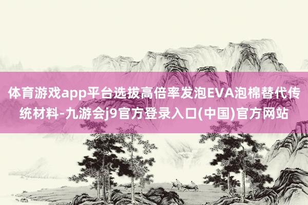 体育游戏app平台选拔高倍率发泡EVA泡棉替代传统材料-九游会j9官方登录入口(中国)官方网站