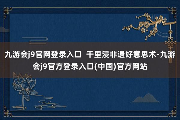 九游会j9官网登录入口  千里浸非遗好意思术-九游会j9官方登录入口(中国)官方网站