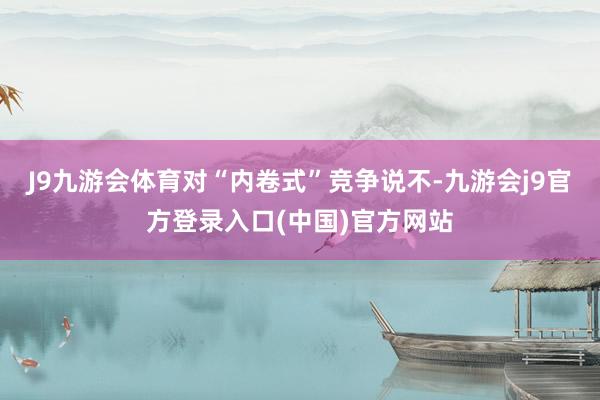 J9九游会体育　　对“内卷式”竞争说不-九游会j9官方登录入口(中国)官方网站