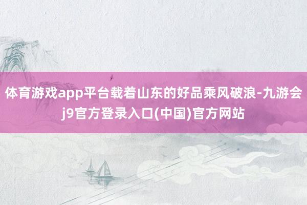 体育游戏app平台载着山东的好品乘风破浪-九游会j9官方登录入口(中国)官方网站
