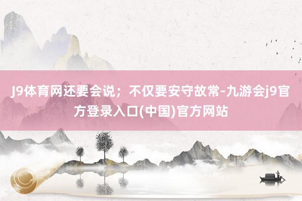 J9体育网还要会说；不仅要安守故常-九游会j9官方登录入口(中国)官方网站
