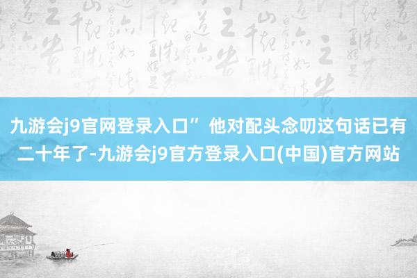九游会j9官网登录入口” 他对配头念叨这句话已有二十年了-九游会j9官方登录入口(中国)官方网站