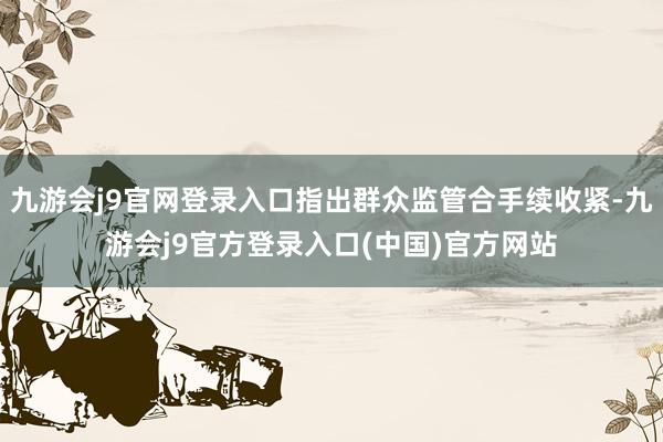 九游会j9官网登录入口指出群众监管合手续收紧-九游会j9官方登录入口(中国)官方网站