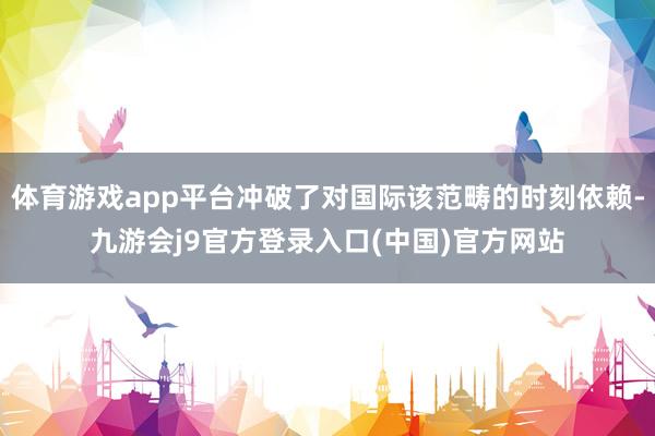 体育游戏app平台冲破了对国际该范畴的时刻依赖-九游会j9官方登录入口(中国)官方网站