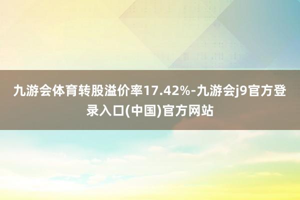 九游会体育转股溢价率17.42%-九游会j9官方登录入口(中国)官方网站