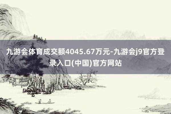九游会体育成交额4045.67万元-九游会j9官方登录入口(中国)官方网站
