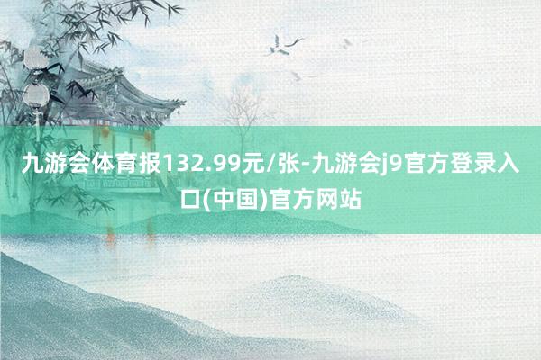 九游会体育报132.99元/张-九游会j9官方登录入口(中国)官方网站