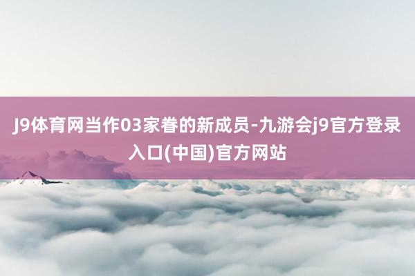J9体育网当作03家眷的新成员-九游会j9官方登录入口(中国)官方网站