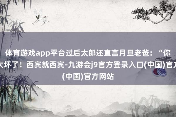 体育游戏app平台过后太郎还直言月旦老爸：“你这样太坏了！西宾就西宾-九游会j9官方登录入口(中国)官方网站