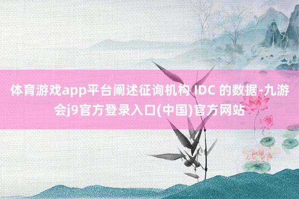 体育游戏app平台阐述征询机构 IDC 的数据-九游会j9官方登录入口(中国)官方网站
