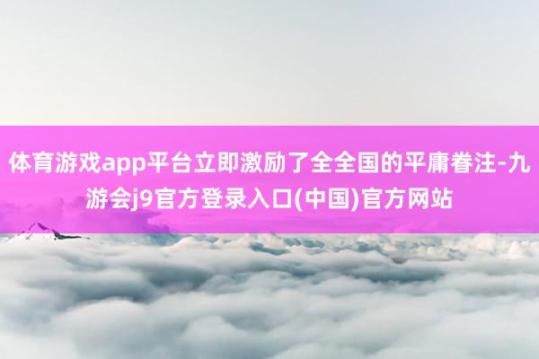 体育游戏app平台立即激励了全全国的平庸眷注-九游会j9官方登录入口(中国)官方网站