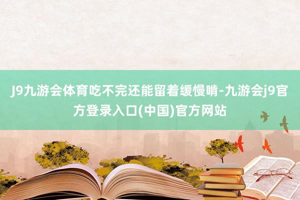 J9九游会体育吃不完还能留着缓慢啃-九游会j9官方登录入口(中国)官方网站