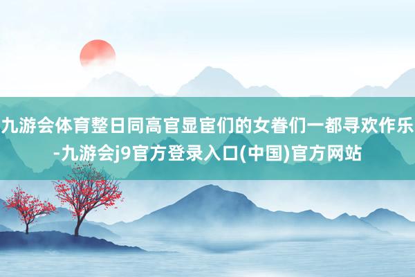 九游会体育整日同高官显宦们的女眷们一都寻欢作乐-九游会j9官方登录入口(中国)官方网站