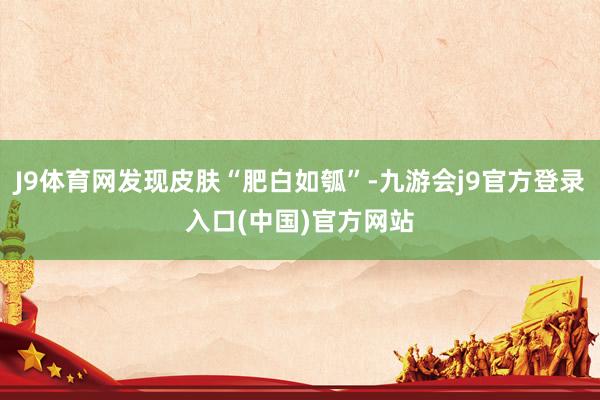 J9体育网发现皮肤“肥白如瓠”-九游会j9官方登录入口(中国)官方网站