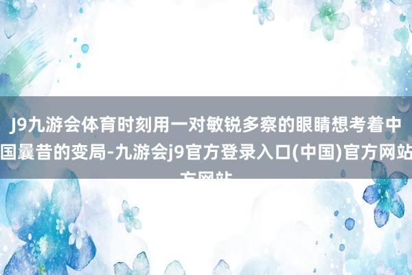 J9九游会体育时刻用一对敏锐多察的眼睛想考着中国曩昔的变局-九游会j9官方登录入口(中国)官方网站