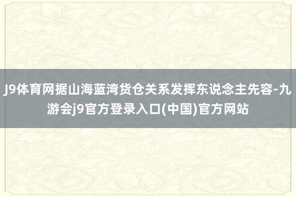 J9体育网据山海蓝湾货仓关系发挥东说念主先容-九游会j9官方登录入口(中国)官方网站