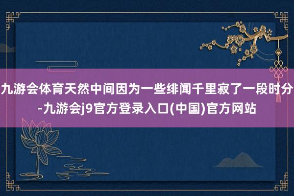 九游会体育天然中间因为一些绯闻千里寂了一段时分-九游会j9官方登录入口(中国)官方网站