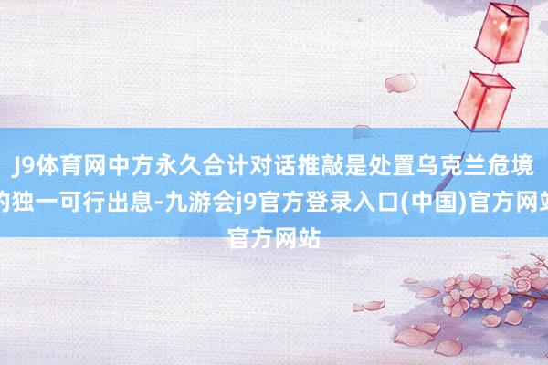 J9体育网中方永久合计对话推敲是处置乌克兰危境的独一可行出息-九游会j9官方登录入口(中国)官方网站