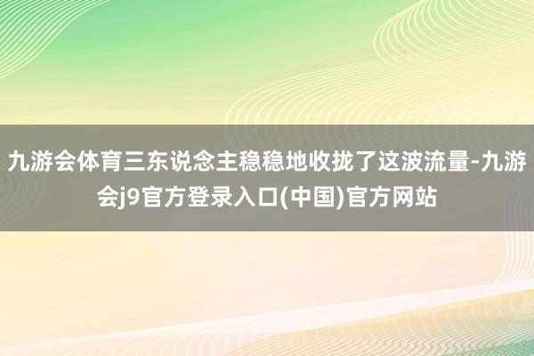 九游会体育三东说念主稳稳地收拢了这波流量-九游会j9官方登录入口(中国)官方网站