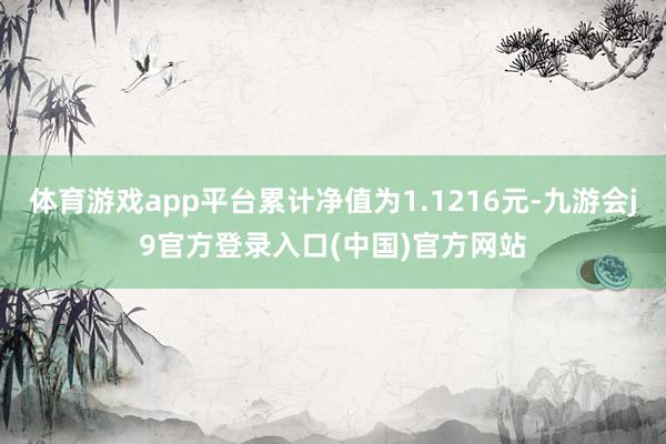 体育游戏app平台累计净值为1.1216元-九游会j9官方登录入口(中国)官方网站