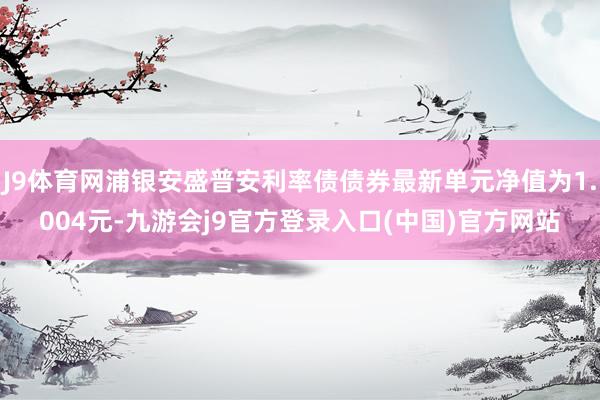 J9体育网浦银安盛普安利率债债券最新单元净值为1.004元-九游会j9官方登录入口(中国)官方网站