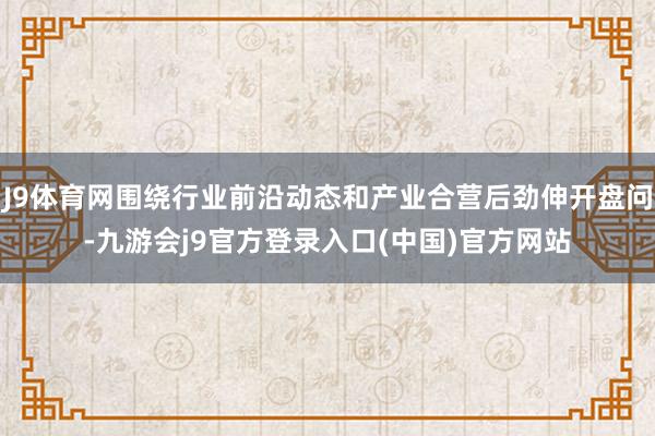 J9体育网围绕行业前沿动态和产业合营后劲伸开盘问-九游会j9官方登录入口(中国)官方网站