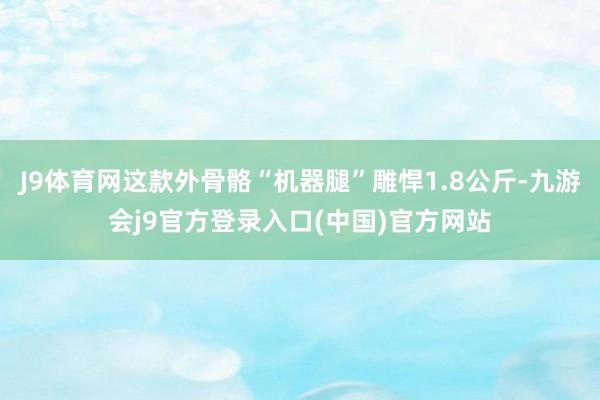 J9体育网这款外骨骼“机器腿”雕悍1.8公斤-九游会j9官方登录入口(中国)官方网站