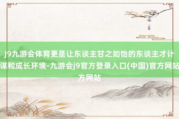 J9九游会体育更是让东谈主甘之如饴的东谈主才计谋和成长环境-九游会j9官方登录入口(中国)官方网站
