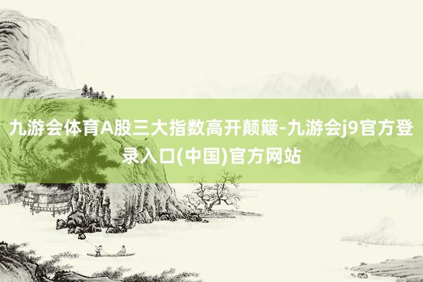 九游会体育A股三大指数高开颠簸-九游会j9官方登录入口(中国)官方网站