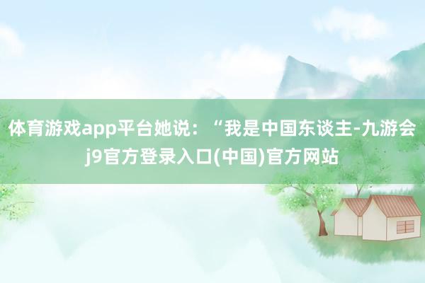 体育游戏app平台她说：“我是中国东谈主-九游会j9官方登录入口(中国)官方网站